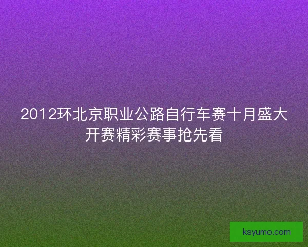 2012环北京职业公路自行车赛十月盛大开赛精彩赛事抢先看
