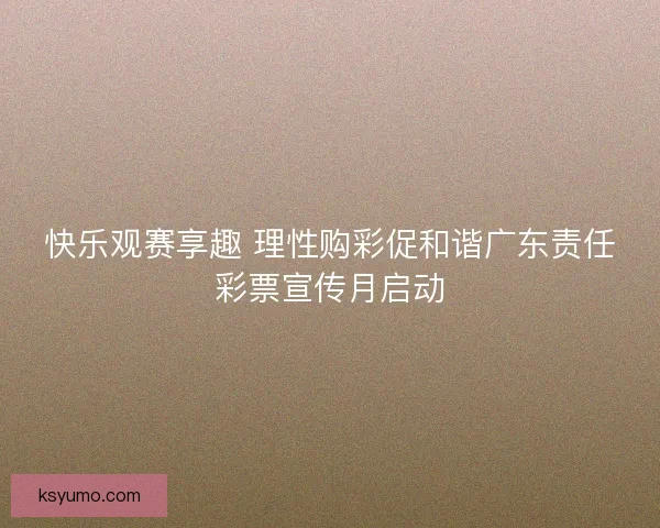 快乐观赛享趣 理性购彩促和谐广东责任彩票宣传月启动