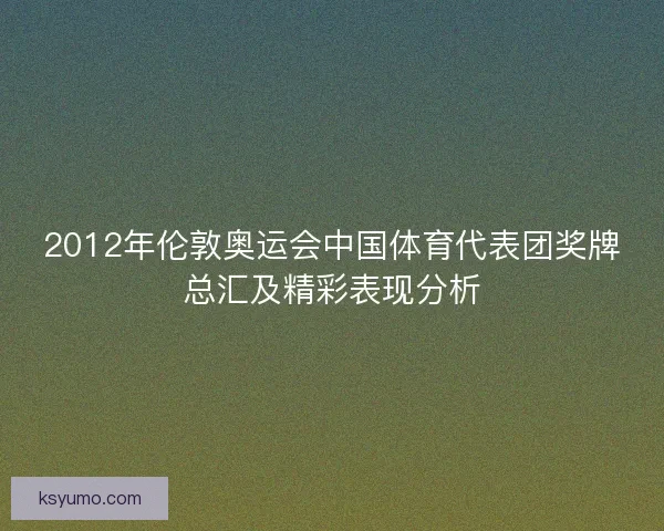 2012年伦敦奥运会中国体育代表团奖牌总汇及精彩表现分析 2012年伦敦奥运会中国体育代表团奖牌总汇及精彩表现分析