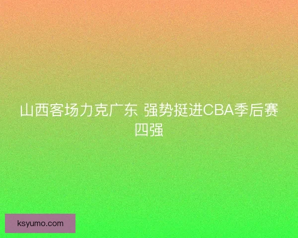 山西客场力克广东 强势挺进CBA季后赛四强 山西客场力克广东 强势挺进CBA季后赛四强
