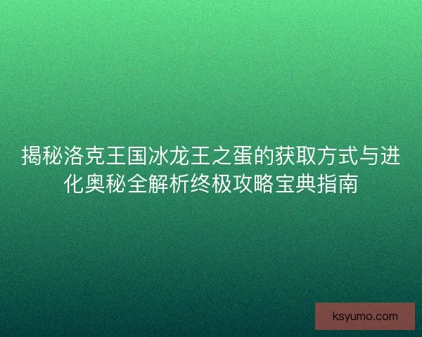 揭秘洛克王国冰龙王之蛋的获取方式与进化奥秘全解析终极攻略宝典指南