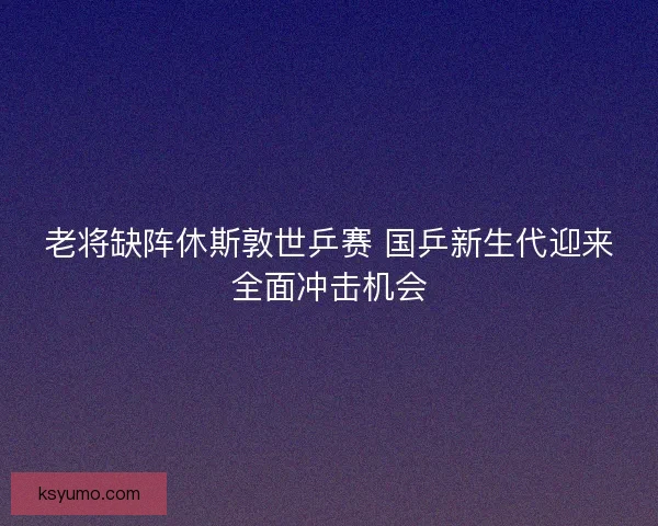 老将缺阵休斯敦世乒赛 国乒新生代迎来全面冲击机会