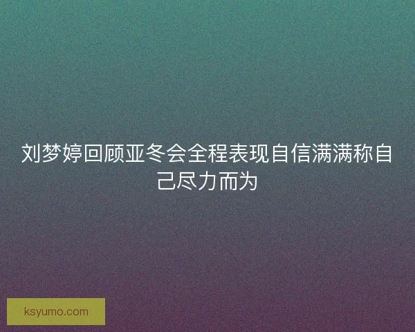 刘梦婷回顾亚冬会全程表现自信满满称自己尽力而为