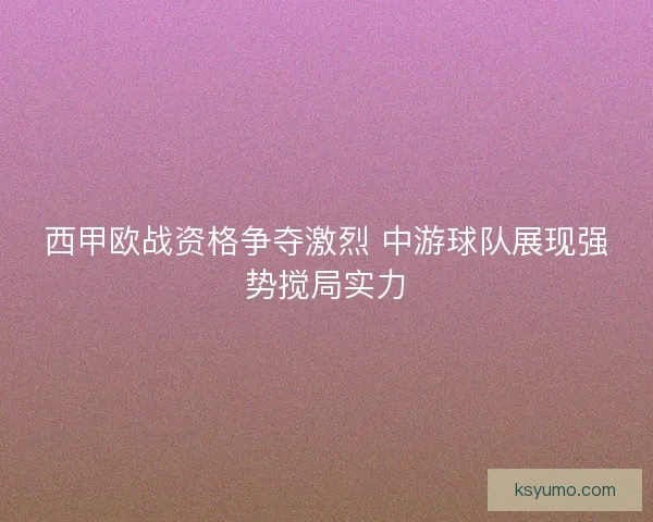 西甲欧战资格争夺激烈 中游球队展现强势搅局实力