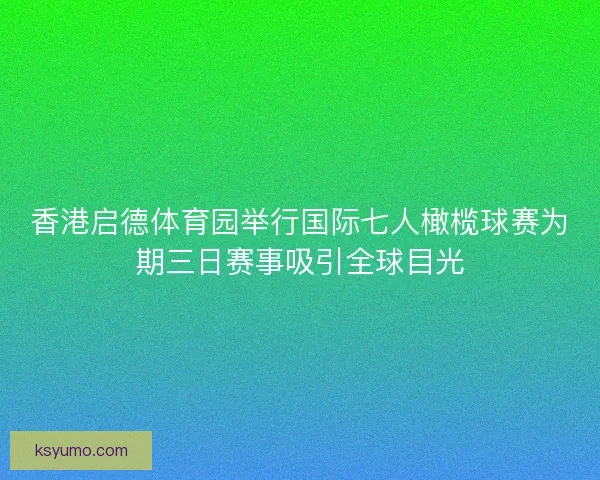 香港启德体育园举行国际七人橄榄球赛为期三日赛事吸引全球目光