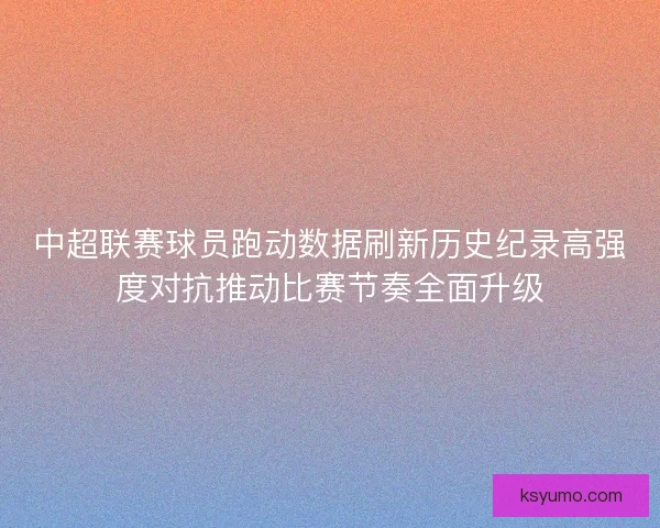 中超联赛球员跑动数据刷新历史纪录高强度对抗推动比赛节奏全面升级 中超联赛球员跑动数据刷新历史纪录高强度对抗推动比赛节奏全面升级