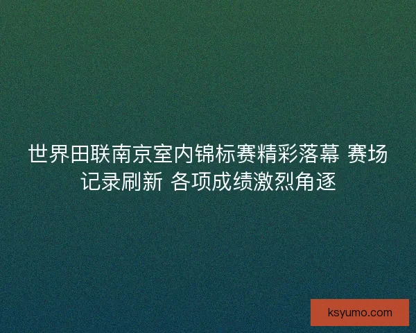 世界田联南京室内锦标赛精彩落幕 赛场记录刷新 各项成绩激烈角逐 世界田联南京室内锦标赛精彩落幕 赛场记录刷新 各项成绩激烈角逐