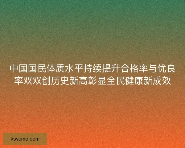 中国国民体质水平持续提升合格率与优良率双双创历史新高彰显全民健康新成效 中国国民体质水平持续提升合格率与优良率双双创历史新高彰显全民健康新成效