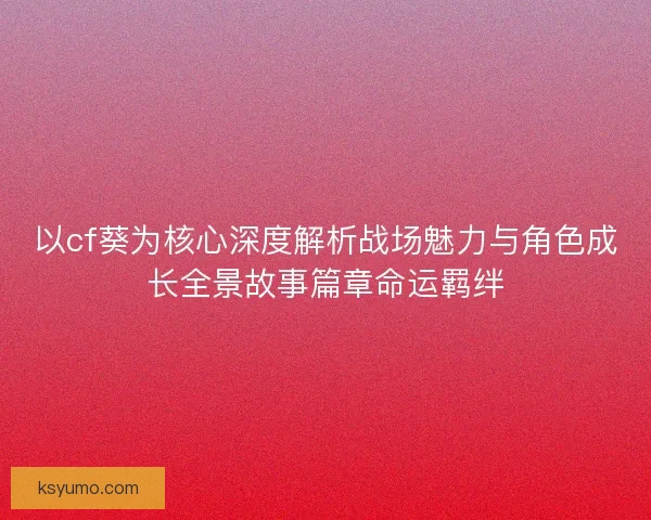 以cf葵为核心深度解析战场魅力与角色成长全景故事篇章命运羁绊 以cf葵为核心深度解析战场魅力与角色成长全景故事篇章命运羁绊