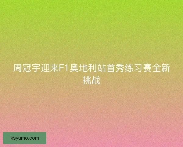 周冠宇迎来F1奥地利站首秀练习赛全新挑战 周冠宇迎来F1奥地利站首秀练习赛全新挑战