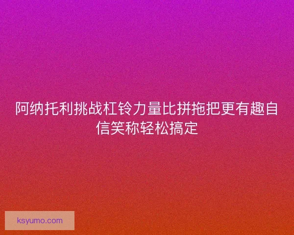 阿纳托利挑战杠铃力量比拼拖把更有趣自信笑称轻松搞定 阿纳托利挑战杠铃力量比拼拖把更有趣自信笑称轻松搞定